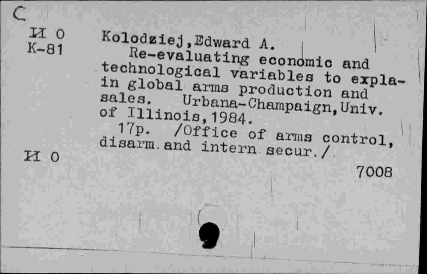 ﻿M 0
K-81
H 0
Kolodziej,Edward A.	'
Re-evaluating economic and technological variables to expla in global arms production and sales. Urbana-Champaign,Univ, of Illinois,1984.
17p. /Office of arms control, disarm.and intern secur./
7008